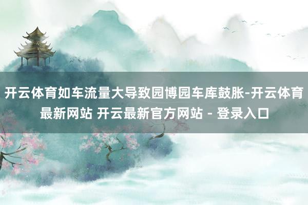 开云体育如车流量大导致园博园车库鼓胀-开云体育最新网站 开云最新官方网站 - 登录入口