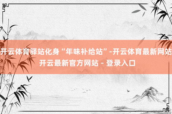 开云体育驿站化身“年味补给站”-开云体育最新网站 开云最新官方网站 - 登录入口