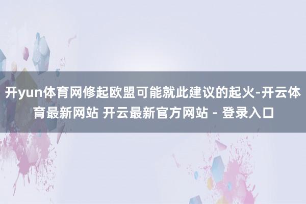 开yun体育网修起欧盟可能就此建议的起火-开云体育最新网站 开云最新官方网站 - 登录入口