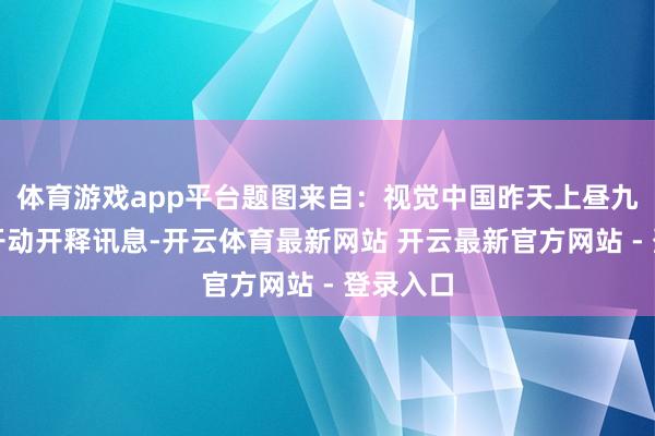 体育游戏app平台题图来自：视觉中国昨天上昼九点阛阓开动开释讯息-开云体育最新网站 开云最新官方网站 - 登录入口