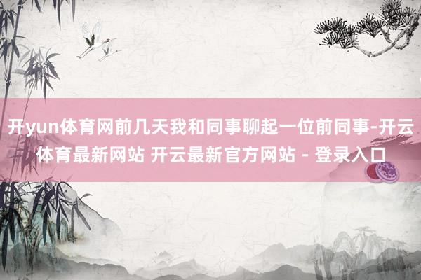 开yun体育网前几天我和同事聊起一位前同事-开云体育最新网站 开云最新官方网站 - 登录入口