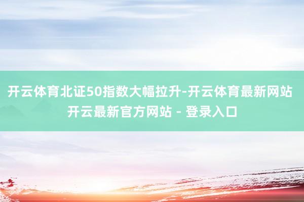 开云体育北证50指数大幅拉升-开云体育最新网站 开云最新官方网站 - 登录入口