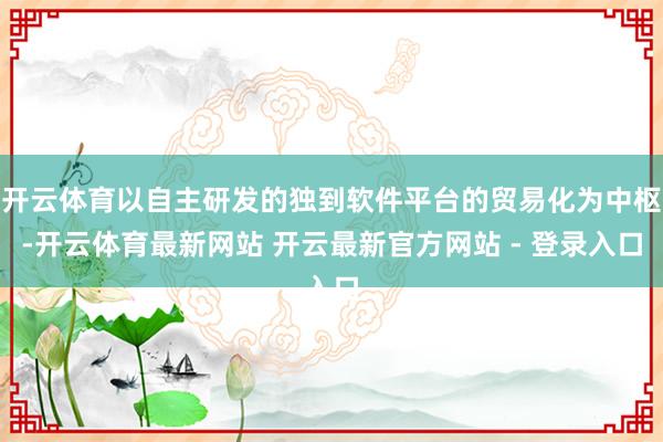 开云体育以自主研发的独到软件平台的贸易化为中枢-开云体育最新网站 开云最新官方网站 - 登录入口
