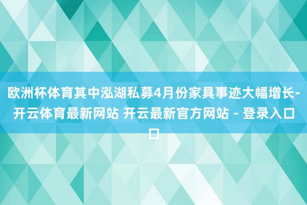 欧洲杯体育其中泓湖私募4月份家具事迹大幅增长-开云体育最新网站 开云最新官方网站 - 登录入口
