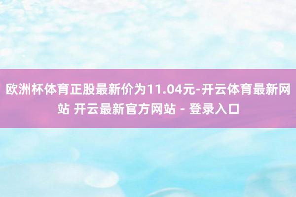 欧洲杯体育正股最新价为11.04元-开云体育最新网站 开云最新官方网站 - 登录入口
