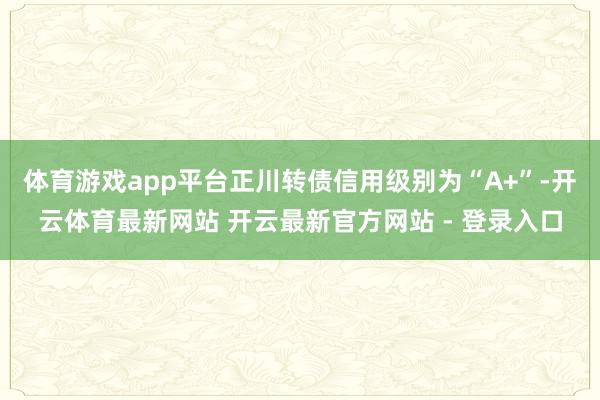 体育游戏app平台正川转债信用级别为“A+”-开云体育最新网站 开云最新官方网站 - 登录入口