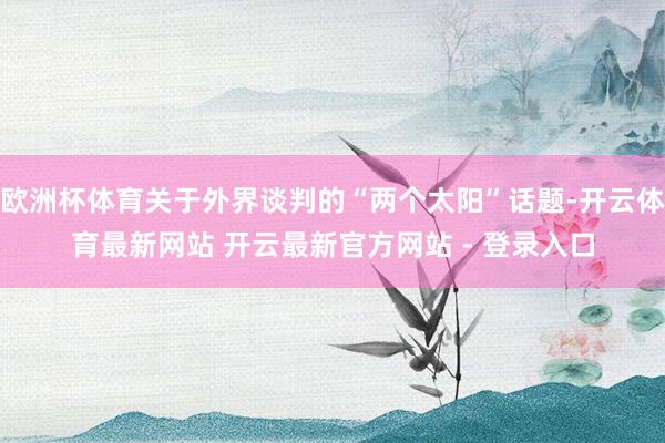 欧洲杯体育关于外界谈判的“两个太阳”话题-开云体育最新网站 开云最新官方网站 - 登录入口