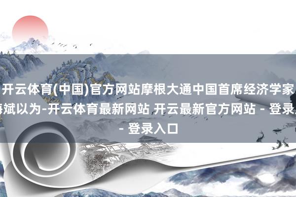开云体育(中国)官方网站摩根大通中国首席经济学家朱海斌以为-开云体育最新网站 开云最新官方网站 - 登录入口