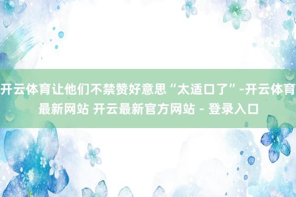 开云体育让他们不禁赞好意思“太适口了”-开云体育最新网站 开云最新官方网站 - 登录入口