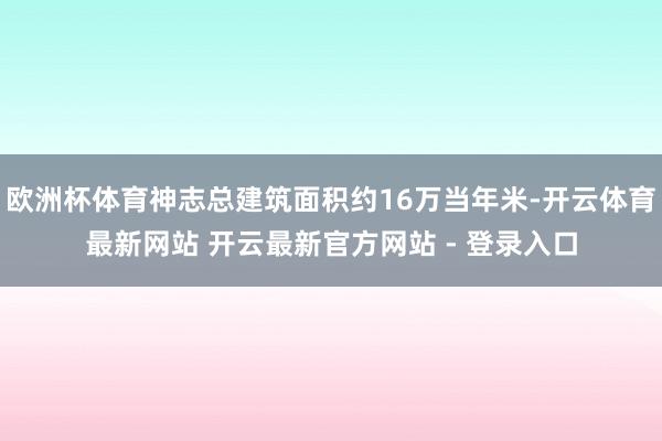 欧洲杯体育神志总建筑面积约16万当年米-开云体育最新网站 开云最新官方网站 - 登录入口