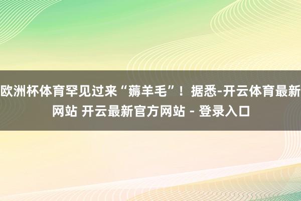 欧洲杯体育罕见过来“薅羊毛”！据悉-开云体育最新网站 开云最新官方网站 - 登录入口