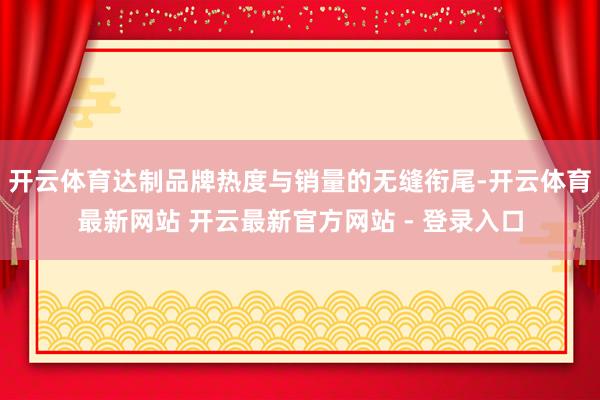 开云体育达制品牌热度与销量的无缝衔尾-开云体育最新网站 开云最新官方网站 - 登录入口
