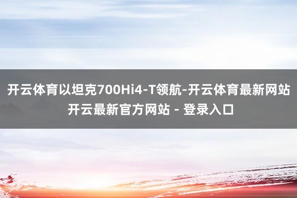 开云体育以坦克700Hi4-T领航-开云体育最新网站 开云最新官方网站 - 登录入口