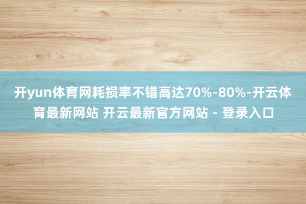 开yun体育网耗损率不错高达70%-80%-开云体育最新网站 开云最新官方网站 - 登录入口