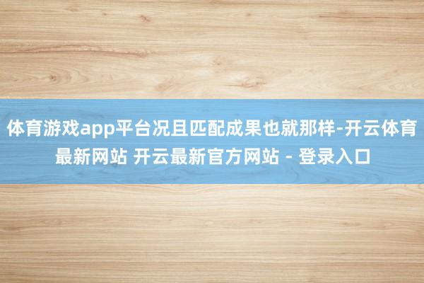 体育游戏app平台况且匹配成果也就那样-开云体育最新网站 开云最新官方网站 - 登录入口
