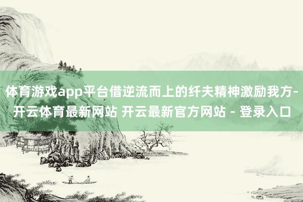 体育游戏app平台借逆流而上的纤夫精神激励我方-开云体育最新网站 开云最新官方网站 - 登录入口