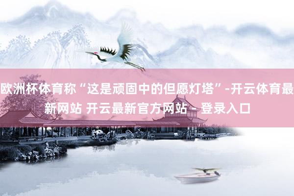 欧洲杯体育称“这是顽固中的但愿灯塔”-开云体育最新网站 开云最新官方网站 - 登录入口