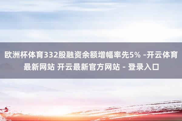 欧洲杯体育332股融资余额增幅率先5% -开云体育最新网站 开云最新官方网站 - 登录入口