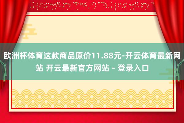 欧洲杯体育这款商品原价11.88元-开云体育最新网站 开云最新官方网站 - 登录入口