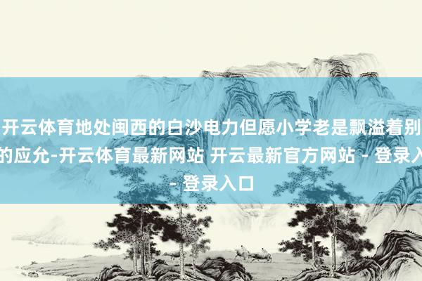 开云体育地处闽西的白沙电力但愿小学老是飘溢着别样的应允-开云体育最新网站 开云最新官方网站 - 登录入口