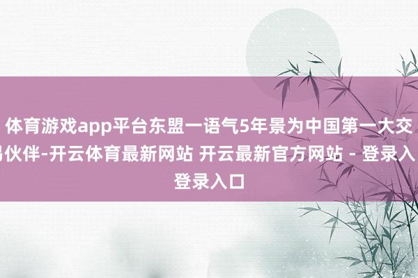 体育游戏app平台东盟一语气5年景为中国第一大交易伙伴-开云体育最新网站 开云最新官方网站 - 登录入口