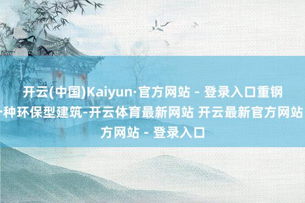 开云(中国)Kaiyun·官方网站 - 登录入口重钢别墅看成一种环保型建筑-开云体育最新网站 开云最新官方网站 - 登录入口