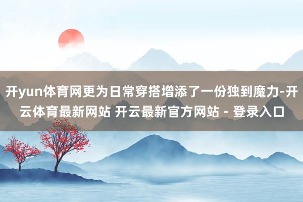 开yun体育网更为日常穿搭增添了一份独到魔力-开云体育最新网站 开云最新官方网站 - 登录入口