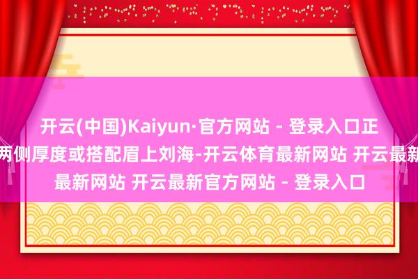 开云(中国)Kaiyun·官方网站 - 登录入口正确的解决口头是保留两侧厚度或搭配眉上刘海-开云体育最新网站 开云最新官方网站 - 登录入口