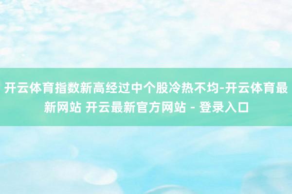 开云体育指数新高经过中个股冷热不均-开云体育最新网站 开云最新官方网站 - 登录入口