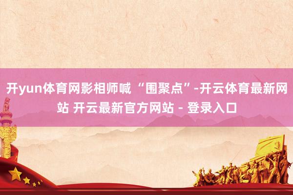 开yun体育网影相师喊 “围聚点”-开云体育最新网站 开云最新官方网站 - 登录入口