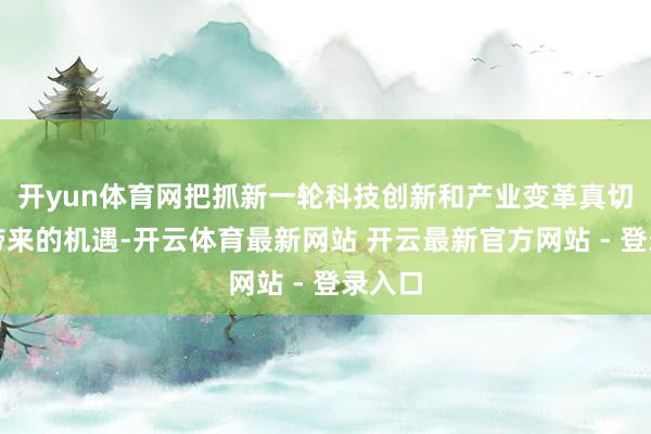 开yun体育网把抓新一轮科技创新和产业变革真切发展带来的机遇-开云体育最新网站 开云最新官方网站 - 登录入口