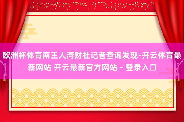 欧洲杯体育南王人湾财社记者查询发现-开云体育最新网站 开云最新官方网站 - 登录入口