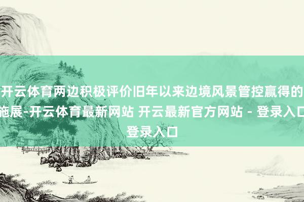开云体育两边积极评价旧年以来边境风景管控赢得的施展-开云体育最新网站 开云最新官方网站 - 登录入口