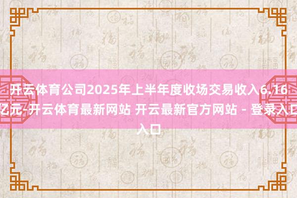 开云体育公司2025年上半年度收场交易收入6.16亿元-开云体育最新网站 开云最新官方网站 - 登录入口