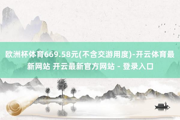 欧洲杯体育669.58元(不含交游用度)-开云体育最新网站 开云最新官方网站 - 登录入口