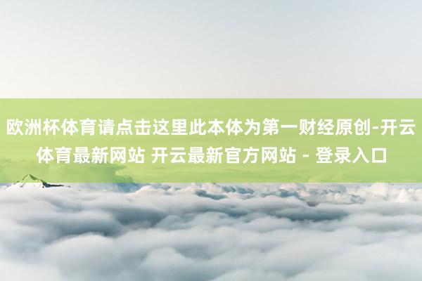 欧洲杯体育请点击这里此本体为第一财经原创-开云体育最新网站 开云最新官方网站 - 登录入口