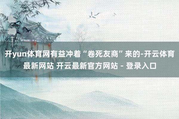 开yun体育网有益冲着“卷死友商”来的-开云体育最新网站 开云最新官方网站 - 登录入口