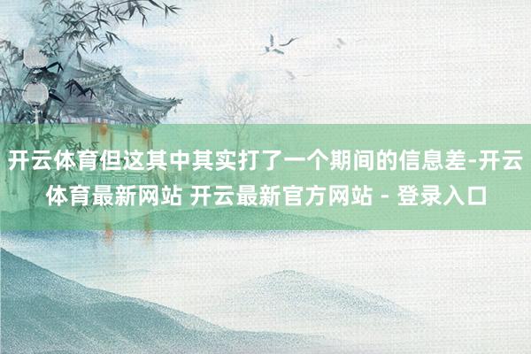 开云体育但这其中其实打了一个期间的信息差-开云体育最新网站 开云最新官方网站 - 登录入口