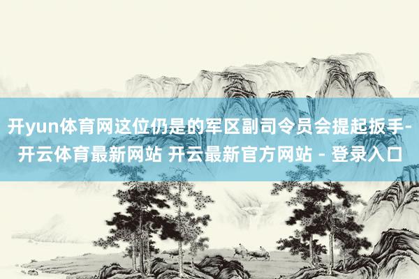 开yun体育网这位仍是的军区副司令员会提起扳手-开云体育最新网站 开云最新官方网站 - 登录入口