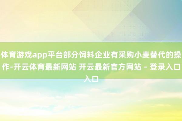 体育游戏app平台部分饲料企业有采购小麦替代的操作-开云体育最新网站 开云最新官方网站 - 登录入口