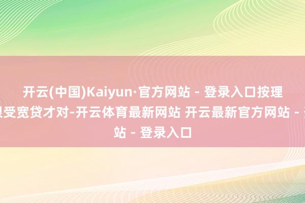 开云(中国)Kaiyun·官方网站 - 登录入口按理说应该很受宽贷才对-开云体育最新网站 开云最新官方网站 - 登录入口