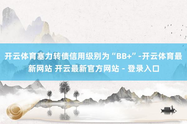 开云体育塞力转债信用级别为“BB+”-开云体育最新网站 开云最新官方网站 - 登录入口