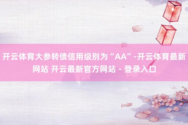开云体育大参转债信用级别为“AA”-开云体育最新网站 开云最新官方网站 - 登录入口