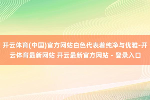 开云体育(中国)官方网站白色代表着纯净与优雅-开云体育最新网站 开云最新官方网站 - 登录入口