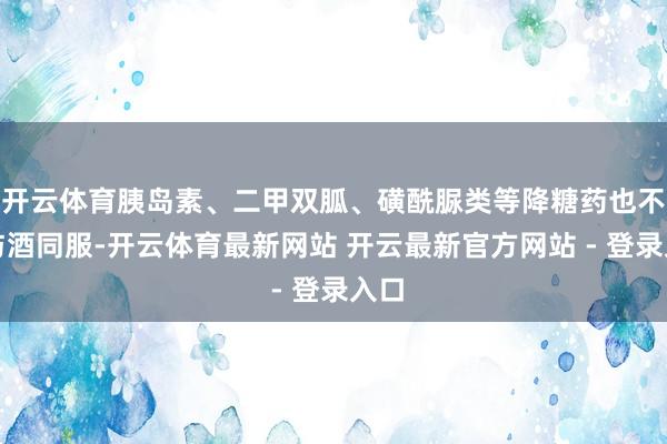 开云体育胰岛素、二甲双胍、磺酰脲类等降糖药也不可与酒同服-开云体育最新网站 开云最新官方网站 - 登录入口