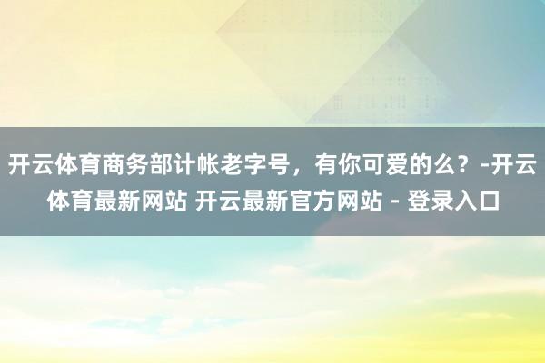 开云体育商务部计帐老字号，有你可爱的么？-开云体育最新网站 开云最新官方网站 - 登录入口