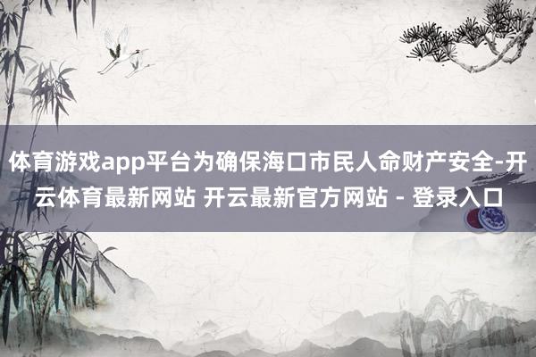 体育游戏app平台为确保海口市民人命财产安全-开云体育最新网站 开云最新官方网站 - 登录入口