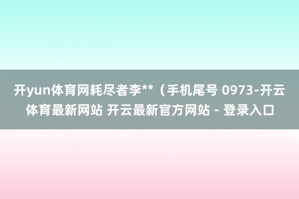 开yun体育网耗尽者李**（手机尾号 0973-开云体育最新网站 开云最新官方网站 - 登录入口