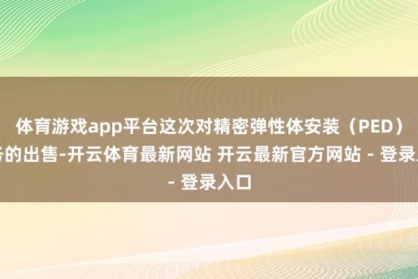 体育游戏app平台这次对精密弹性体安装（PED）业务的出售-开云体育最新网站 开云最新官方网站 - 登录入口