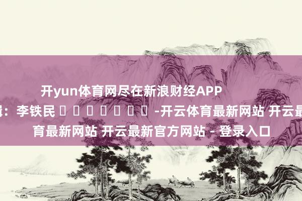 开yun体育网尽在新浪财经APP            						包袱剪辑：李铁民 							-开云体育最新网站 开云最新官方网站 - 登录入口